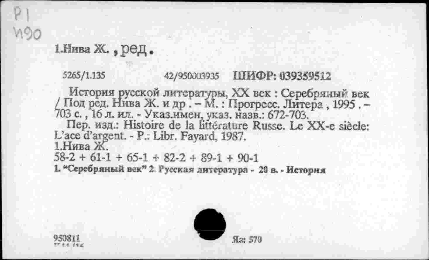 ﻿Pl
V\9o
1.НиваЖ. ,ред
5265/1.135
42/950003935 ШИФР: 039359512
История русской литеразуры, XX век : Серебряный век / Под ред. Нива Ж. и др . - М. : Прогресс. Литера , 1995 . -703 с., 16 л. ил. - Указ.имен, указ, назв.: 672-703.
Пер. изд.: Histoire de la littérature Russe. Le XX-e siècle: L’ace d’argent. - P.; Libr. Fayard. 1987.
1.Нива Ж.
58-2 + 61-1 + 65-1 + 82-2 + 89-1 + 90-1
L “Серебряный век” 2; Русская литература - 20 в. - История
950811
4 И,
Яз: 570